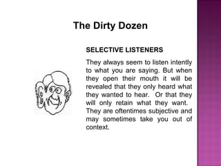 The Dirty Dozen
SELECTIVE LISTENERS
They always seem to listen intently
to what you are saying. But when
they open their mouth it will be
revealed that they only heard what
they wanted to hear. Or that they
will only retain what they want.
They are oftentimes subjective and
may sometimes take you out of
context.
 