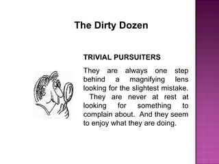 The Dirty Dozen
TRIVIAL PURSUITERS
They are always one step
behind a magnifying lens
looking for the slightest mistake.
They are never at rest at
looking for something to
complain about. And they seem
to enjoy what they are doing.
 