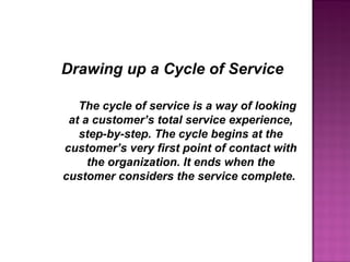 The cycle of service is a way of looking
at a customer’s total service experience,
step-by-step. The cycle begins at the
customer’s very first point of contact with
the organization. It ends when the
customer considers the service complete.
Drawing up a Cycle of Service
 