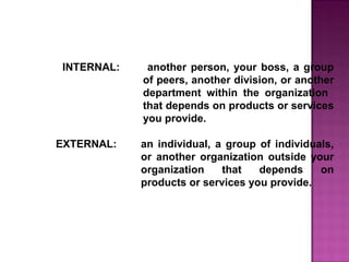 INTERNAL: another person, your boss, a group
of peers, another division, or another
department within the organization
that depends on products or services
you provide.
EXTERNAL: an individual, a group of individuals,
or another organization outside your
organization that depends on
products or services you provide.
 