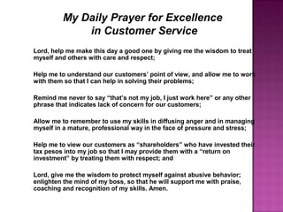 My Daily Prayer for Excellence
in Customer Service
Lord, help me make this day a good one by giving me the wisdom to treat
myself and others with care and respect;
Help me to understand our customers’ point of view, and allow me to work
with them so that I can help in solving their problems;
Remind me never to say “that’s not my job, I just work here” or any other
phrase that indicates lack of concern for our customers;
Allow me to remember to use my skills in diffusing anger and in managing
myself in a mature, professional way in the face of pressure and stress;
Help me to view our customers as “shareholders” who have invested their
tax pesos into my job so that I may provide them with a “return on
investment” by treating them with respect; and
Lord, give me the wisdom to protect myself against abusive behavior;
enlighten the mind of my boss, so that he will support me with praise,
coaching and recognition of my skills. Amen.
 