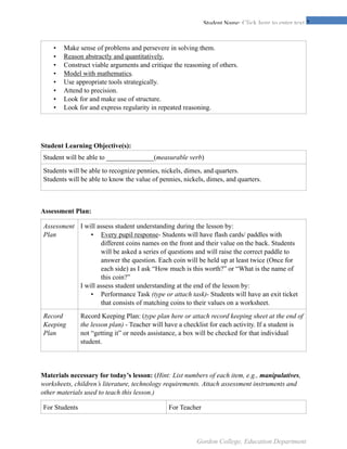 !2Student Name: Click here to enter text.
Student Learning Objective(s):
Assessment Plan:
Materials necessary for today’s lesson: (Hint: List numbers of each item, e.g., manipulatives,
worksheets, children’s literature, technology requirements. Attach assessment instruments and
other materials used to teach this lesson.)
• Make sense of problems and persevere in solving them.
• Reason abstractly and quantitatively.
• Construct viable arguments and critique the reasoning of others.
• Model with mathematics.
• Use appropriate tools strategically.
• Attend to precision.
• Look for and make use of structure.
• Look for and express regularity in repeated reasoning.
Student will be able to ______________(measurable verb)
Students will be able to recognize pennies, nickels, dimes, and quarters.
Students will be able to know the value of pennies, nickels, dimes, and quarters.
Assessment
Plan
I will assess student understanding during the lesson by:
• Every pupil response- Students will have flash cards/ paddles with
different coins names on the front and their value on the back. Students
will be asked a series of questions and will raise the correct paddle to
answer the question. Each coin will be held up at least twice (Once for
each side) as I ask “How much is this worth?” or “What is the name of
this coin?”
I will assess student understanding at the end of the lesson by:
• Performance Task (type or attach task)- Students will have an exit ticket
that consists of matching coins to their values on a worksheet.
Record
Keeping
Plan
Record Keeping Plan: (type plan here or attach record keeping sheet at the end of
the lesson plan) - Teacher will have a checklist for each activity. If a student is
not “getting it” or needs assistance, a box will be checked for that individual
student.
For Students For Teacher
Gordon College, Education Department
 