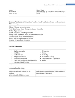 !3Student Name: Click here to enter text.
Academic Vocabulary: (Hint: Include “student-friendly” definitions for any words you plan to
define and use.)
Teaching Techniques:
•
Learning Considerations
Coins
Size cut outs
Color cut outs
Money Charts
Monster Money, by Grace MacCarone and Marilyn
Burns
Money- The way we pay for things
Coin- Small metal circles that represent a part of a dollar
Dollar- Paper money
Worth- How much something stands for
Penny- 1cent, copper and small, but not the smallest coin
Nickel- 5 cents, silver and medium sized
Dime- 10 cents, the smallest silver coin
Quarter- 25 cents, large silver coin
• Explicit Instruction
• Modeling
• Guided Practice
• Independent Practice
• Problem-Solving Task
• Elicit Student Thinking and Reasoning
• Literature-Based Activity
• Discussion
• Game
• Role Play
• Kinesthetic Activity
• Student Inquiry / Exploration
• Other:
Improving access to learning for all
students
(Hint: Consider UDL Principles)
Associated Accommodations(s)/Modification(s)
(Supports and Challenges)
Gordon College, Education Department
 