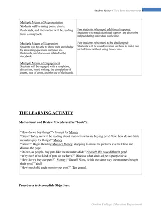 !4Student Name: Click here to enter text.
THE LEARNING ACTIVITY
Motivational and Review Procedures (the “hook”):
Procedures to Accomplish Objectives:
Multiple Means of Representation
Students will be using coins, charts,
flashcards, and the teacher will be reading
form a storybook.
Multiple Means of Expression
Students will be able to show their knowledge
by answering questions out loud, via
flashcards, and discussion related to the
storybook
Multiple Means of Engagement
Students will be engaged with a storybook,
discussion, board writing, the completion of
charts, use of coins, and the use of flashcards.
For students who need additional support:
Students who need additional support are able to be
helped during individual work time.
For students who need to be challenged:
Students will be asked to ration out how to make one
nickel/dime without using those coins.
“How do we buy things?”- Prompt for Money
“Great! Today we will be reading about monsters who are buying pets! Now, how do we think
monsters pay for things?” Money
“Great!!” Begin Reading Monster Money, stopping to show the pictures via the Elmo and
discuss the page.
“Do we, as people, buy pets like the monsters did?” Noooo!! We have different pets!
“Why not? What kind of pets do we have?” Discuss what kinds of pet’s people have.
“How do we buy our pets?” Money! “Great!! Now, is this the same way the monsters bought
their pets?” Yes!!
“How much did each monster pet cost?” Ten cents!
Gordon College, Education Department
 