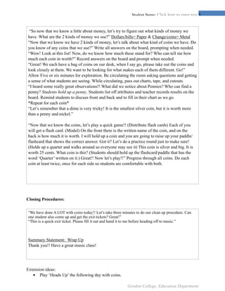 !5Student Name: Click here to enter text.
Closing Procedures:
Extension ideas:
• Play ‘Heads Up’ the following day with coins.
	
  “So now that we know a little about money, let’s try to figure out what kinds of money we
have. What are the 2 kinds of money we use?” Dollars/bills= Paper & Change/coins= Metal
“Now that we know we have 2 kinds of money, let’s talk about what kind of coins we have. Do
you know of any coins that we use?” Write all answers on the board, prompting when needed.
“Wow! Look at this list! Now, do we know how much these stand for? Who can tell me how
much each coin in worth?” Record answers on the board and prompt when needed.
“Great! We each have a bag of coins on our desk, when I say go, please take out the coins and
look closely at them. We want to be looking for what makes each of them different. Go!”
Allow Five or six minutes for exploration. Be circulating the room asking questions and getting
a sense of what students are seeing. While circulating, pass out charts, tape, and cutouts.
“I heard some really great observations!! What did we notice about Pennies? Who can find a
penny? Students hold up a penny. Students list off attributes and teacher records results on the
board. Remind students to discuss front and back and to fill in their chart as we go.
*Repeat for each coin*
“Let’s remember that a dime is very tricky! It is the smallest silver coin, but it is worth more
than a penny and nickel.”
“Now that we know the coins, let’s play a quick game!! (Distribute flash cards) Each of you
will get a flash card. (Model) On the front there is the written name of the coin, and on the
back is how much it is worth. I will hold up a coin and you are going to raise up your paddle/
flashcard that shows the correct answer. Got it? Let’s do a practice round just to make sure!
(Holds up a quarter and walks around so everyone may see it) This coin is silver and big. It is
worth 25 cents. What coin is this? (Students should hold up the flashcard/paddle that has the
word ‘Quarter’ written on it.) Great!! Now let’s play!!” Progress through all coins. Do each
coin at least twice, once for each side so students are comfortable with both.
“We have done A LOT with coins today!! Let’s take three minutes to do our clean up procedure. Can
one student also come up and get the exit tickets? Great!”
“This is a quick exit ticket. Please fill it out and hand it to me before heading off to music.”
Summary Statement: Wrap Up
Thank you!! Have a great music class!
Gordon College, Education Department
 