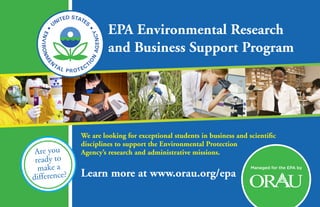 Learn more at www.orau.org/epa
Managed for the EPA by
Are you
ready to
make a
difference?
EPA Environmental Research
and Business Support Program
We are looking for exceptional students in business and scientific
disciplines to support the Environmental Protection
Agency’s research and administrative missions.
 