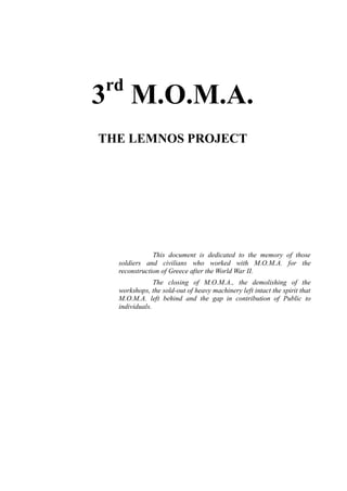 3rd
M.O.M.A.
THE LEMNOS PROJECT
This document is dedicated to the memory of those
soldiers and civilians who worked with M.O.M.A. for the
reconstruction of Greece after the World War II.
The closing of M.O.M.A., the demolishing of the
workshops, the sold-out of heavy machinery left intact the spirit that
M.O.M.A. left behind and the gap in contribution of Public to
individuals.
 