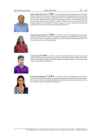 Int J Elec & Comp Eng ISSN: 2088-8708 
An intelligent auto-response short message service categorisation model … (Budi Padmaja)
933
Epili Krishna Rao Patro is a faculty member in the Department of Computer
Science, Institute of Aeronautical Engineering, Hyderabad, Telangana, India. He has received
his MCA from Anna University, Chennai and M.Tech. in Computer Science and Engineering
from JNTUH, Hyderabad, India. Currently he is pursuing his Ph.D. in intrusion detection system
using machine learning from VelTech University, Chennai. He has more than 22 years of
teaching experience and published 10 research papers in various international journals and
conferences. He can be contacted at email: patrosir@gmail.com.
Adiraju Chaya Srikruthi is a B.Tech. student in the Department of Computer
Science and Engineering, Institute of Aeronautical Engineering, Hyderabad, Telangana, India.
Her research interests are artificial intelligence, machine learning and deep learning. She can be
contacted at email: chayasri32@gmail.com.
Vytla Avinash is a B.Tech. student in the Department of Computer Science and
Engineering, Institute of Aeronautical Engineering, Hyderabad, Telangana, India. His research
interests are artificial intelligence, machine learning, and deep learning. He can be contacted at
email: avinashvytla351@gmail.com.
Chenumalla Sudheshna is a B.Tech. student in the Department of Computer
Science and Engineering, Institute of Aeronautical Engineering, Hyderabad, Telangana, India.
Her research interests are artificial intelligence, machine learning, and deep learning. She can
be contacted at email: Sudheshna1503@gmail.com.
 
