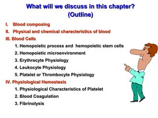 What will we discuss in this chapter?
(Outline)
I.

Blood composing

II. Physical and chemical characteristics of blood
III. Blood Cells
1. Hemopoietic process and hemopoietic stem cells
2. Hemopoietic microenvironment
3. Erythrocyte Physiology
4. Leukocyte Physiology
5. Platelet or Thrombocyte Physiology
IV. Physiological Hemostasis
1. Physiological Characteristics of Platelet
2. Blood Coagulation
3. Fibrinolysis

 