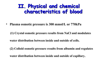 II. Physical and chemical
characteristics of blood
• Plasma osmotic pressure is 300 mmol/L or 770kPa
(1) Crystal osmotic pressure results from NaCl and modulates
water distribution between inside and outside of cells.
(2) Colloid osmotic pressure results from albumin and regulates
water distribution between inside and outside of capillary.

 