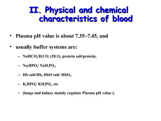 II. Physical and chemical
characteristics of blood
• Plasma pH value is about 7.35~7.45, and
• usually buffer systems are:
– NaHCO3/H2CO3 (20:1), protein salt/protein,
– Na2HPO4/ NaH2PO4,
– Hb salt/Hb, HbO salt/ HbO2,
– K2HPO4/ KH2PO4, etc
– [lungs and kidney mainly regulate Plasma pH value ].

 