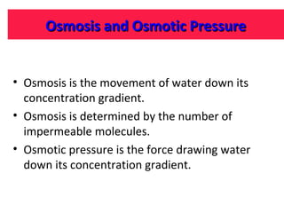Osmosis and Osmotic Pressure
• Osmosis is the movement of water down its
concentration gradient.
• Osmosis is determined by the number of
impermeable molecules.
• Osmotic pressure is the force drawing water
down its concentration gradient.

 