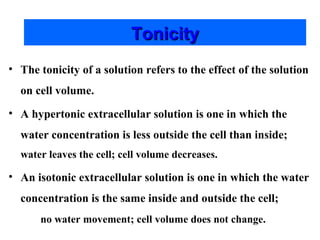 Tonicity
• The tonicity of a solution refers to the effect of the solution
on cell volume.
• A hypertonic extracellular solution is one in which the
water concentration is less outside the cell than inside;
water leaves the cell; cell volume decreases.

• An isotonic extracellular solution is one in which the water
concentration is the same inside and outside the cell;
no water movement; cell volume does not change.

 