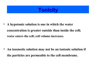 Tonicity
• A hypotonic solution is one in which the water
concentration is greater outside than inside the cell;
water enters the cell; cell volume increases.

• An isosmotic solution may not be an isotonic solution if
the particles are permeable to the cell membrane.

 