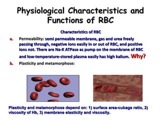 Physiological Characteristics and
Functions of RBC
a.

b.

Characteristics of RBC
Permeability: semi permeable membrane, gas and urea freely
passing through, negative ions easily in or out of RBC, and positive
ions not. There are Na-K ATPase as pump on the membrane of RBC

and low-temperature-stored plasma easily has high kalium. Why?
Plasticity and metamorphose:

Plasticity and metamorphose depend on: 1) surface area-cubage ratio, 2)
viscosity of Hb, 3) membrane elasticity and viscosity.

 