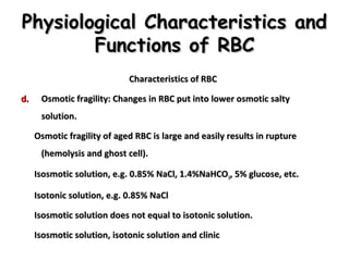 Physiological Characteristics and
Functions of RBC
Characteristics of RBC
d.

Osmotic fragility: Changes in RBC put into lower osmotic salty
solution.
Osmotic fragility of aged RBC is large and easily results in rupture
(hemolysis and ghost cell).
Isosmotic solution, e.g. 0.85% NaCl, 1.4%NaHCO 3, 5% glucose, etc.
Isotonic solution, e.g. 0.85% NaCl
Isosmotic solution does not equal to isotonic solution.
Isosmotic solution, isotonic solution and clinic

 
