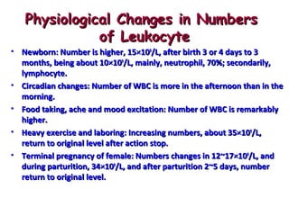 Physiological Changes in Numbers
of Leukocyte
• Newborn: Number is higher, 15×109/L, after birth 3 or 4 days to 3
months, being about 10×109/L, mainly, neutrophil, 70%; secondarily,
lymphocyte.
• Circadian changes: Number of WBC is more in the afternoon than in the
morning.
• Food taking, ache and mood excitation: Number of WBC is remarkably
higher.
• Heavy exercise and laboring: Increasing numbers, about 35×109/L,
return to original level after action stop.
• Terminal pregnancy of female: Numbers changes in 12~17×109/L, and
during parturition, 34×109/L, and after parturition 2~5 days, number
return to original level.

 