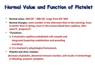 Normal Value and Function of Platelet
•
•

Normal value: 100×109 ~ 300×109, range from 6%~10%
Normal changes: more number in the afternoon than in the morning, more
in winter than in spring, more in the venous blood than capillary, after
sport↑, pregnacy↑.
• *Functions:
1. It maintains capillary endothelial cells smooth and
integrated (repairing endothelium and providing
nutrition).
2. It is involved in physiological hemostasis.
• Platelet and clinic relation:
decrease of platelet, abnormal immune reaction, will results in hemorrhage
or bleeding, purpuric symptom.

 
