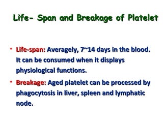 Life- Span and Breakage of Platelet

• Life-span: Averagely, 7~14 days in the blood.
It can be consumed when it displays
physiological functions.
• Breakage: Aged platelet can be processed by
phagocytosis in liver, spleen and lymphatic
node.

 