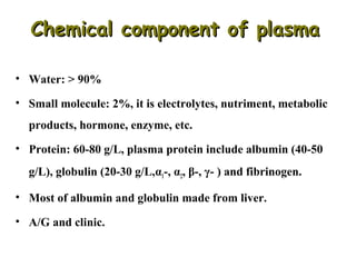 Chemical component of plasma
• Water: > 90%
• Small molecule: 2%, it is electrolytes, nutriment, metabolic
products, hormone, enzyme, etc.
• Protein: 60-80 g/L, plasma protein include albumin (40-50
g/L), globulin (20-30 g/L,α1-, α2, β-, γ- ) and fibrinogen.
• Most of albumin and globulin made from liver.
• A/G and clinic.

 