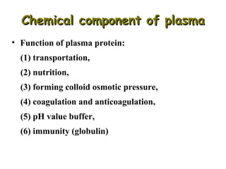 Chemical component of plasma
• Function of plasma protein:
(1) transportation,
(2) nutrition,
(3) forming colloid osmotic pressure,
(4) coagulation and anticoagulation,
(5) pH value buffer,
(6) immunity (globulin)

 