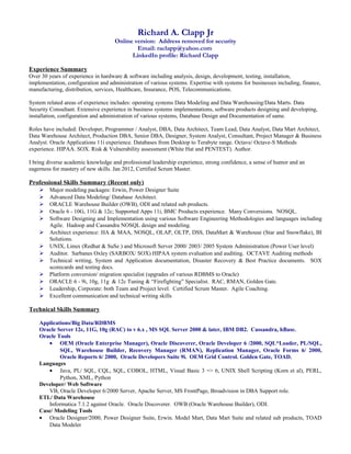 Richard A. Clapp Jr
Online version: Address removed for security
Email: raclapp@yahoo.com
LinkedIn profile: Richard Clapp
Experience Summary
Over 30 years of experience in hardware & software including analysis, design, development, testing, installation,
implementation, configuration and administration of various systems. Expertise with systems for businesses including, finance,
manufacturing, distribution, services, Healthcare, Insurance, POS, Telecommunications.
System related areas of experience includes: operating systems Data Modeling and Data Warehousing/Data Marts. Data
Security Consultant. Extensive experience in business systems implementations, software products designing and developing,
installation, configuration and administration of various systems, Database Design and Documentation of same.
Roles have included: Developer, Programmer / Analyst, DBA, Data Architect, Team Lead, Data Analyst, Data Mart Architect,
Data Warehouse Architect, Production DBA, Senior DBA, Designer, System Analyst, Consultant, Project Manager & Business
Analyst. Oracle Applications 11i experience. Databases from Desktop to Terabyte range. Octave/ Octave-S Methods
experience. HIPAA. SOX. Risk & Vulnerability assessment (White Hat and PENTEST). Author.
I bring diverse academic knowledge and professional leadership experience, strong confidence, a sense of humor and an
eagerness for mastery of new skills. Jan 2012, Certified Scrum Master.
Professional Skills Summary (Recent only)
 Major modeling packages: Erwin, Power Designer Suite
 Advanced Data Modeling/ Database Architect.
 ORACLE Warehouse Builder (OWB), ODI and related sub products.
 Oracle 6 - 10G, 11G & 12c; Supported Apps 11i, BMC Products experience. Many Conversions. NOSQL.
 Software Designing and Implementation using various Software Engineering Methodologies and languages including
Agile. Hadoop and Cassandra NOSQL design and modeling.
 Architect experience: HA & MAA, NOSQL, OLAP, OLTP, DSS, DataMart & Warehouse (Star and Snowflake), BI
Solutions.
 UNIX, Linux (Redhat & SuSe ) and Microsoft Server 2000/ 2003/ 2005 System Administration (Power User level)
 Auditor. Sarbanes Oxley (SARBOX/ SOX) HIPAA system evaluation and auditing. OCTAVE Auditing methods
 Technical writing, System and Application documentation, Disaster Recovery & Best Practice documents. SOX
scorecards and testing docs.
 Platform conversion/ migration specialist (upgrades of various RDBMS to Oracle)
 ORACLE 6 - 9i, 10g, 11g & 12c Tuning & “Firefighting” Specialist. RAC, RMAN, Golden Gate.
 Leadership, Corporate: both Team and Project level. Certified Scrum Master. Agile Coaching.
 Excellent communication and technical writing skills
Technical Skills Summary
Applications/Big Data/RDBMS
Oracle Server 12c, 11G, 10g (RAC) to v 6.x , MS SQL Server 2000 & later, IBM DB2. Cassandra, hBase.
Oracle Tools
• OEM (Oracle Enterprise Manager), Oracle Discoverer, Oracle Developer 6 /2000, SQL*Loader, PL/SQL,
SQL, Warehouse Builder, Recovery Manager (RMAN), Replication Manager, Oracle Forms 6/ 2000,
Oracle Reports 6/ 2000, Oracle Developers Suite 9i. OEM Grid Control. Golden Gate, TOAD.
Languages
• Java, PL/ SQL, CQL, SQL, COBOL, HTML, Visual Basic 3 => 6, UNIX Shell Scripting (Korn et al), PERL,
Python, XML, Python
Developer/ Web Software
VB, Oracle Developer 6/2000 Server, Apache Server, MS FrontPage, Broadvision in DBA Support role.
ETL/ Data Warehouse
Informatica 7.1.2 against Oracle. Oracle Discoverer. OWB (Oracle Warehouse Builder), ODI.
Case/ Modeling Tools
• Oracle Designer/2000, Power Designer Suite, Erwin. Model Mart, Data Mart Suite and related sub products, TOAD
Data Modeler
 