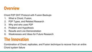 Overview
Chord P2P DHT Protocol with Fusion Backups
1. What is Chord, Fusion,
2. P2P Types, and Related Research
3. Why and who uses P2P
4. Problem and Hypothesis
5. Results and Live Demonstration
6. Weaknesses and Ideas for Future Research
The Innovation
Combination of Chord, replicates, and Fusion technique to recover from an entire
Chord system failure
 