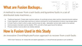 What are Fusion Backups[3]
A method to recover from crash faults and byzantine faults in a set of
distributed state machines [4]
● Traditional Approach: Create state machine replicas, & coordinate primary state machine interaction/events replicas
● Fusion Approach use fused state machines to reduce overhead for normal operations & reduce msg storage space
● A Crash Fault is a fault in which a state machine loses its state, detectable, but lost state needs to be restored
● Communication channels must be reliable, FIFO, and with a fixed upper bound for delivery
● Process crashes must be able to be reliably detected
How is Fusion Used in this Study
An innovative Chord/Replicate/Fusion approach to recover from crash faults
100% Fault Tolerance; for medical life and death applications, or critical financial operations such as BitCoin
 