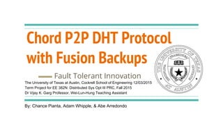 Chord P2P DHT Protocol
with Fusion Backups
Fault Tolerant Innovation
By: Chance Pianta, Adam Whipple, & Abe Arredondo
The University of Texas at Austin, Cockrell School of Engineering 12/03/2015
Term Project for EE 382N: Distributed Sys Opt III PRC, Fall 2015
Dr Vijay K. Garg Professor, Wei-Lun-Hung Teaching Assistant
 