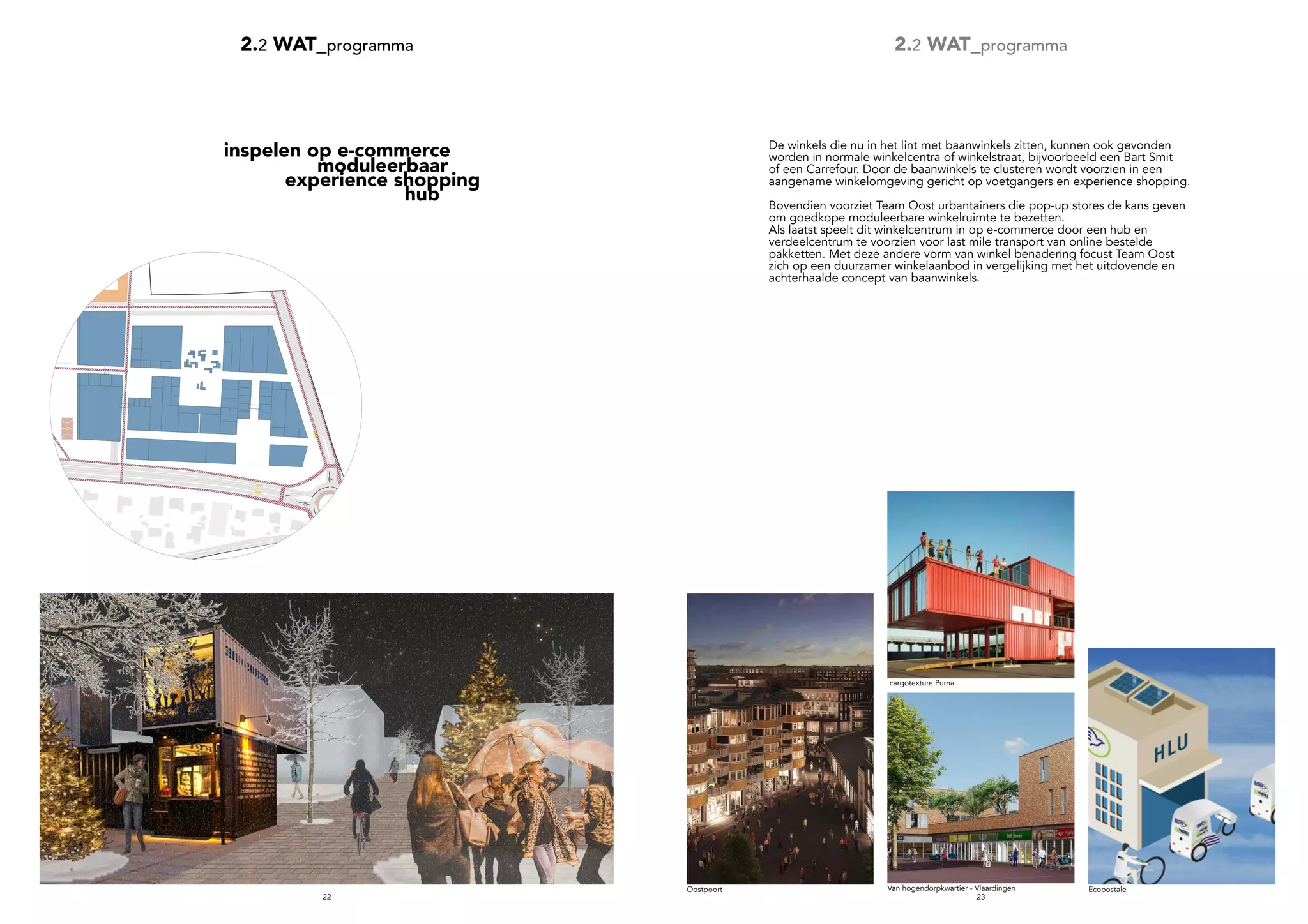 2322
cargotexture Puma
1000 50
m
Ecopostale
2.2 WAT_programma 2.2 WAT_programma
moduleerbaar
experience shopping
		 hub
De winkels die nu in het lint met baanwinkels zitten, kunnen ook gevonden
worden in normale winkelcentra of winkelstraat, bijvoorbeeld een Bart Smit
of een Carrefour. Door de baanwinkels te clusteren wordt voorzien in een
aangename winkelomgeving gericht op voetgangers en experience shopping.
Bovendien voorziet Team Oost urbantainers die pop-up stores de kans geven
om goedkope moduleerbare winkelruimte te bezetten.
Als laatst speelt dit winkelcentrum in op e-commerce door een hub en
verdeelcentrum te voorzien voor last mile transport van online bestelde
pakketten. Met deze andere vorm van winkel benadering focust Team Oost
zich op een duurzamer winkelaanbod in vergelijking met het uitdovende en
achterhaalde concept van baanwinkels.
inspelen op e-commerce
Oostpoort Van hogendorpkwartier - Vlaardingen
 