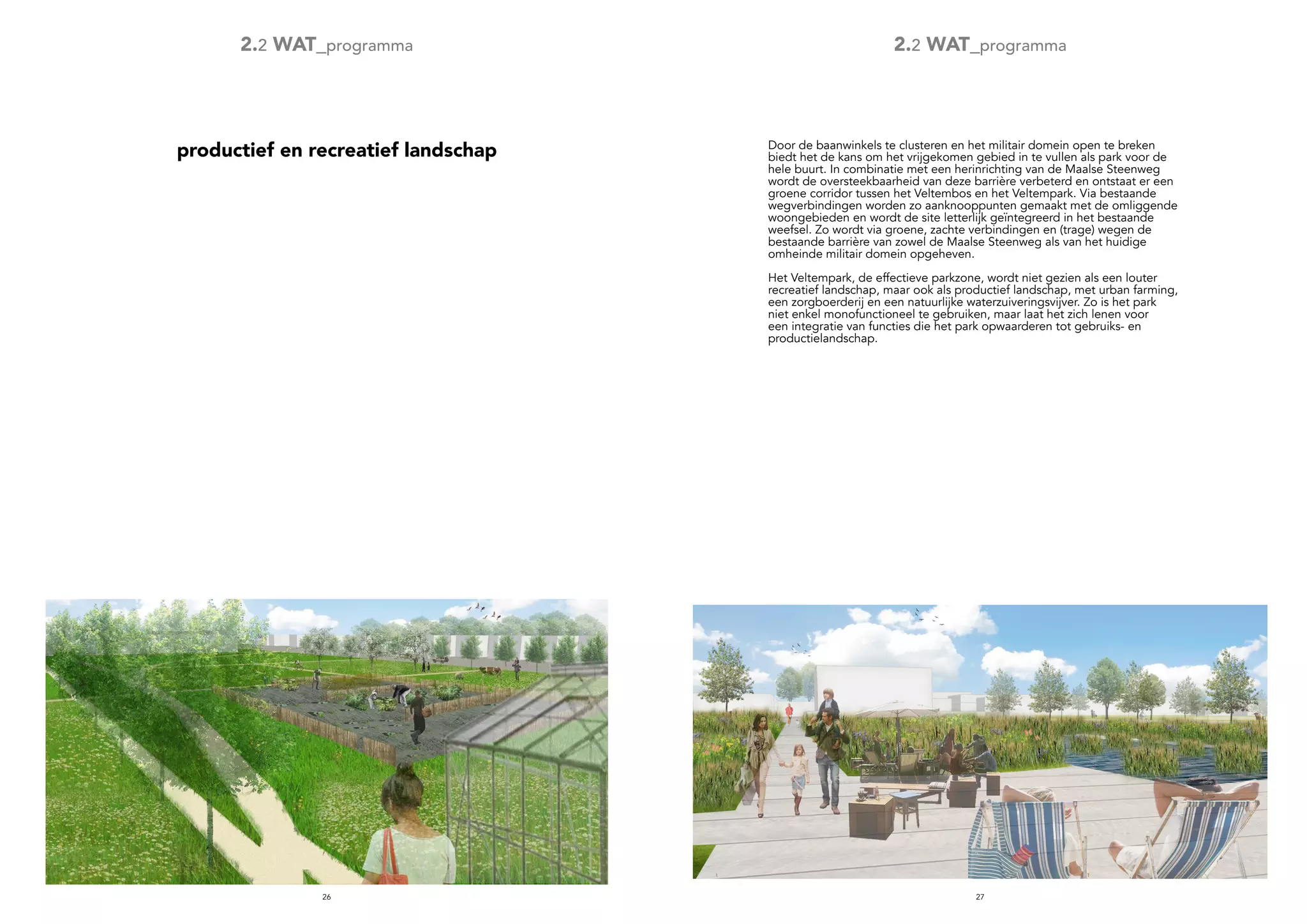2726
productief en recreatief landschap
2.2 WAT_programma 2.2 WAT_programma
Door de baanwinkels te clusteren en het militair domein open te breken
biedt het de kans om het vrijgekomen gebied in te vullen als park voor de
hele buurt. In combinatie met een herinrichting van de Maalse Steenweg
wordt de oversteekbaarheid van deze barrière verbeterd en ontstaat er een
groene corridor tussen het Veltembos en het Veltempark. Via bestaande
wegverbindingen worden zo aanknooppunten gemaakt met de omliggende
woongebieden en wordt de site letterlijk geïntegreerd in het bestaande
weefsel. Zo wordt via groene, zachte verbindingen en (trage) wegen de
bestaande barrière van zowel de Maalse Steenweg als van het huidige
omheinde militair domein opgeheven.
Het Veltempark, de effectieve parkzone, wordt niet gezien als een louter
recreatief landschap, maar ook als productief landschap, met urban farming,
een zorgboerderij en een natuurlijke waterzuiveringsvijver. Zo is het park
niet enkel monofunctioneel te gebruiken, maar laat het zich lenen voor
een integratie van functies die het park opwaarderen tot gebruiks- en
productielandschap.
 