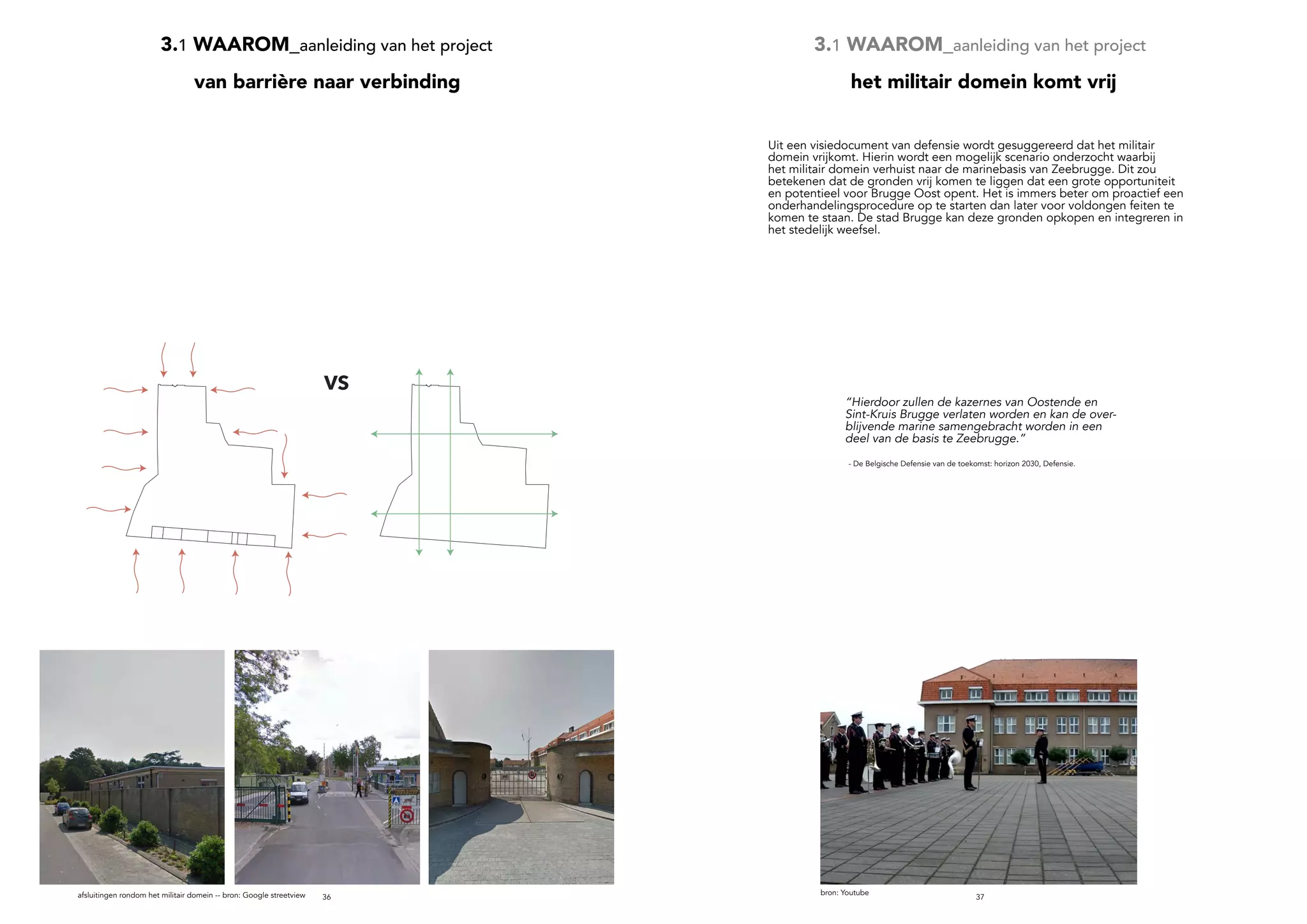 3736
3.1 WAAROM_aanleiding van het project
van barrière naar verbinding
3.1 WAAROM_aanleiding van het project
VS
afsluitingen rondom het militair domein -- bron: Google streetview
het militair domein komt vrij
bron: Youtube
“Hierdoor zullen de kazernes van Oostende en
Sint-Kruis Brugge verlaten worden en kan de over-
blijvende marine samengebracht worden in een
deel van de basis te Zeebrugge.”
- De Belgische Defensie van de toekomst: horizon 2030, Defensie.
Uit een visiedocument van defensie wordt gesuggereerd dat het militair
domein vrijkomt. Hierin wordt een mogelijk scenario onderzocht waarbij
het militair domein verhuist naar de marinebasis van Zeebrugge. Dit zou
betekenen dat de gronden vrij komen te liggen dat een grote opportuniteit
en potentieel voor Brugge Oost opent. Het is immers beter om proactief een
onderhandelingsprocedure op te starten dan later voor voldongen feiten te
komen te staan. De stad Brugge kan deze gronden opkopen en integreren in
het stedelijk weefsel.
 