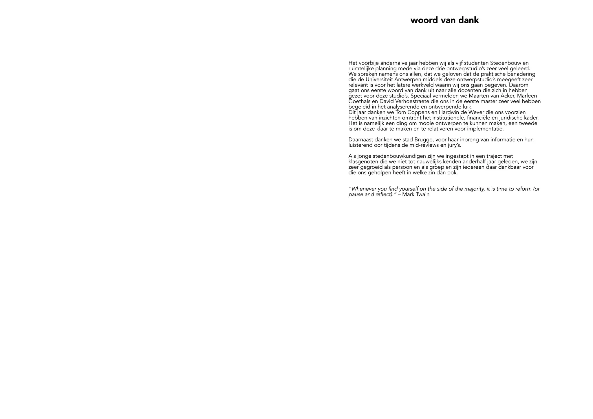 woord van dank
Het voorbije anderhalve jaar hebben wij als vijf studenten Stedenbouw en
ruimtelijke planning mede via deze drie ontwerpstudio’s zeer veel geleerd.
We spreken namens ons allen, dat we geloven dat de praktische benadering
die de Universiteit Antwerpen middels deze ontwerpstudio’s meegeeft zeer
relevant is voor het latere werkveld waarin wij ons gaan begeven. Daarom
gaat ons eerste woord van dank uit naar alle docenten die zich in hebben
gezet voor deze studio’s. Speciaal vermelden we Maarten van Acker, Marleen
Goethals en David Verhoestraete die ons in de eerste master zeer veel hebben
begeleid in het analyserende en ontwerpende luik.
Dit jaar danken we Tom Coppens en Hardwin de Wever die ons voorzien
hebben van inzichten omtrent het institutionele, financiële en juridische kader.
Het is namelijk een ding om mooie ontwerpen te kunnen maken, een tweede
is om deze klaar te maken en te relativeren voor implementatie.
Daarnaast danken we stad Brugge, voor haar inbreng van informatie en hun
luisterend oor tijdens de mid-reviews en jury’s.
Als jonge stedenbouwkundigen zijn we ingestapt in een traject met
klasgenoten die we niet tot nauwelijks kenden anderhalf jaar geleden, we zijn
zeer gegroeid als persoon en als groep en zijn iedereen daar dankbaar voor
die ons geholpen heeft in welke zin dan ook.
“Whenever you find yourself on the side of the majority, it is time to reform (or
pause and reflect).” – Mark Twain
 