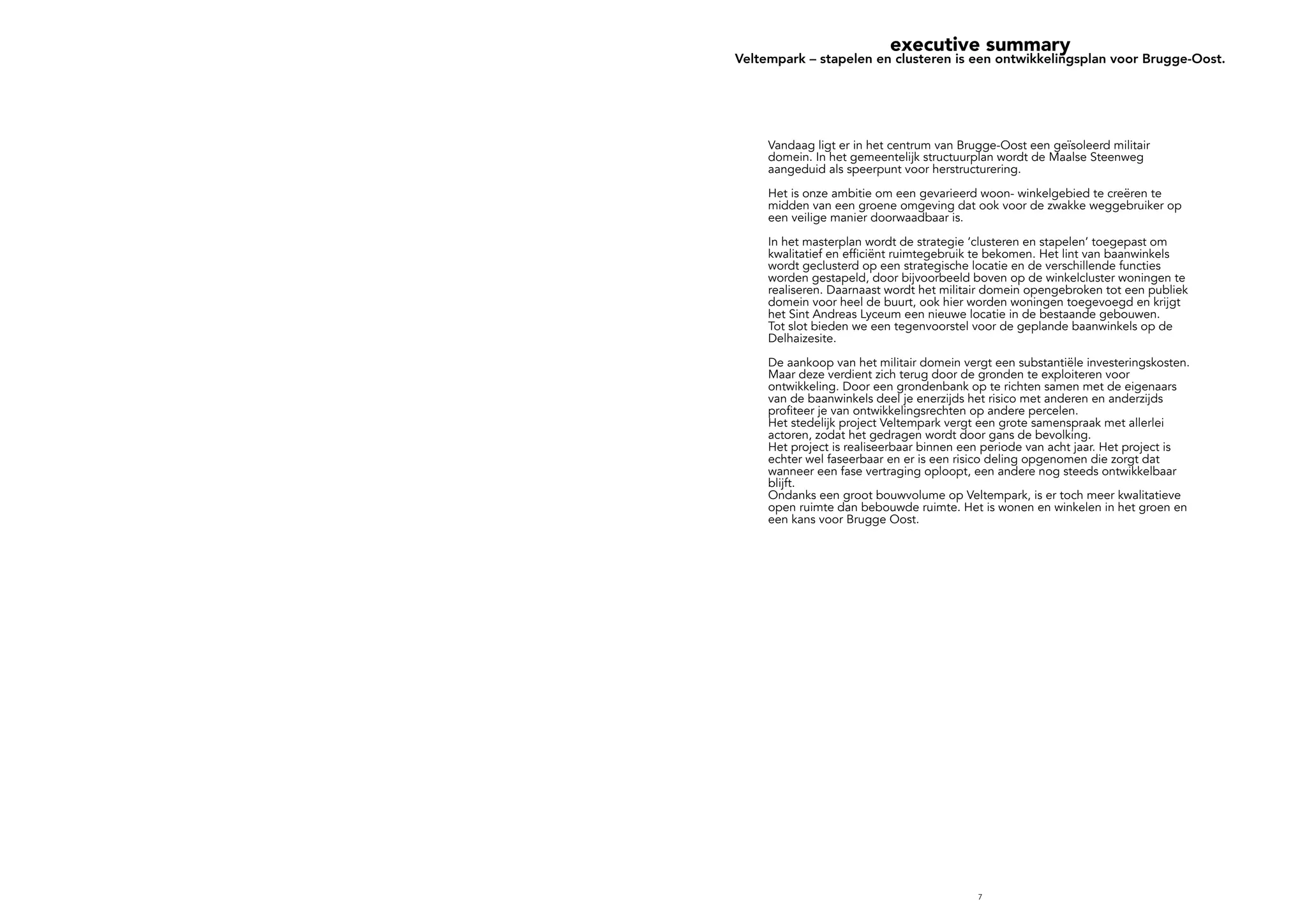 7
executive summary
Veltempark – stapelen en clusteren is een ontwikkelingsplan voor Brugge-Oost.
Vandaag ligt er in het centrum van Brugge-Oost een geïsoleerd militair
domein. In het gemeentelijk structuurplan wordt de Maalse Steenweg
aangeduid als speerpunt voor herstructurering.
Het is onze ambitie om een gevarieerd woon- winkelgebied te creëren te
midden van een groene omgeving dat ook voor de zwakke weggebruiker op
een veilige manier doorwaadbaar is.
In het masterplan wordt de strategie ‘clusteren en stapelen’ toegepast om
kwalitatief en efficiënt ruimtegebruik te bekomen. Het lint van baanwinkels
wordt geclusterd op een strategische locatie en de verschillende functies
worden gestapeld, door bijvoorbeeld boven op de winkelcluster woningen te
realiseren. Daarnaast wordt het militair domein opengebroken tot een publiek
domein voor heel de buurt, ook hier worden woningen toegevoegd en krijgt
het Sint Andreas Lyceum een nieuwe locatie in de bestaande gebouwen.
Tot slot bieden we een tegenvoorstel voor de geplande baanwinkels op de
Delhaizesite.
De aankoop van het militair domein vergt een substantiële investeringskosten.
Maar deze verdient zich terug door de gronden te exploiteren voor
ontwikkeling. Door een grondenbank op te richten samen met de eigenaars
van de baanwinkels deel je enerzijds het risico met anderen en anderzijds
profiteer je van ontwikkelingsrechten op andere percelen.
Het stedelijk project Veltempark vergt een grote samenspraak met allerlei
actoren, zodat het gedragen wordt door gans de bevolking.
Het project is realiseerbaar binnen een periode van acht jaar. Het project is
echter wel faseerbaar en er is een risico deling opgenomen die zorgt dat
wanneer een fase vertraging oploopt, een andere nog steeds ontwikkelbaar
blijft.
Ondanks een groot bouwvolume op Veltempark, is er toch meer kwalitatieve
open ruimte dan bebouwde ruimte. Het is wonen en winkelen in het groen en
een kans voor Brugge Oost.
 