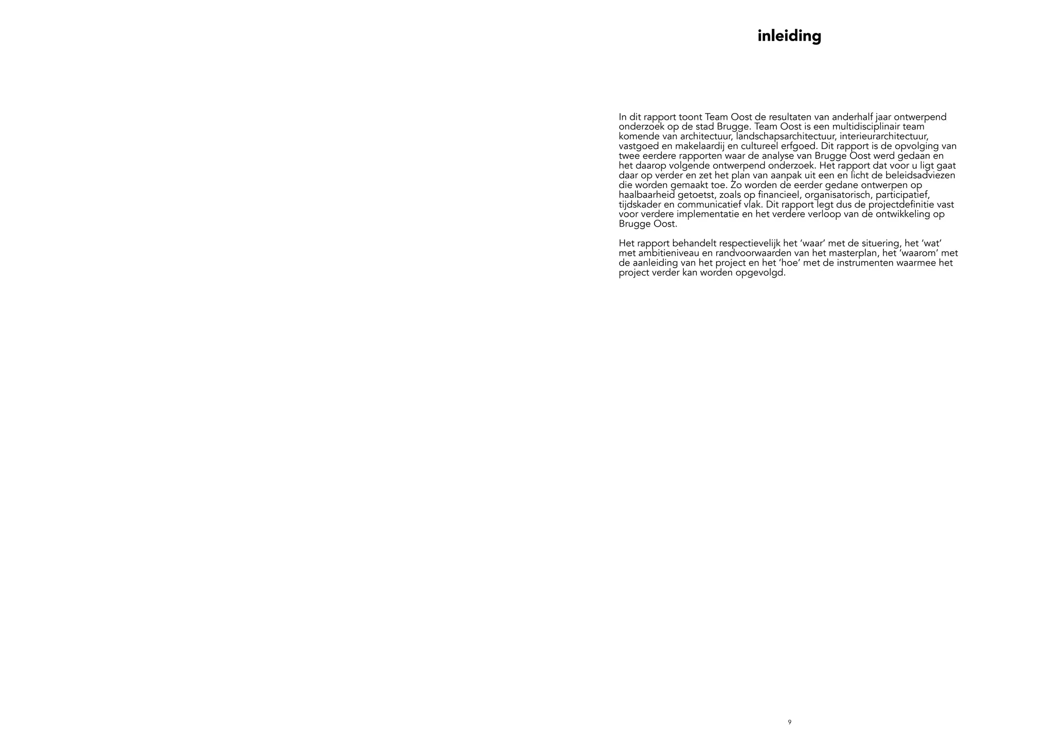 9
inleiding
In dit rapport toont Team Oost de resultaten van anderhalf jaar ontwerpend
onderzoek op de stad Brugge. Team Oost is een multidisciplinair team
komende van architectuur, landschapsarchitectuur, interieurarchitectuur,
vastgoed en makelaardij en cultureel erfgoed. Dit rapport is de opvolging van
twee eerdere rapporten waar de analyse van Brugge Oost werd gedaan en
het daarop volgende ontwerpend onderzoek. Het rapport dat voor u ligt gaat
daar op verder en zet het plan van aanpak uit een en licht de beleidsadviezen
die worden gemaakt toe. Zo worden de eerder gedane ontwerpen op
haalbaarheid getoetst, zoals op financieel, organisatorisch, participatief,
tijdskader en communicatief vlak. Dit rapport legt dus de projectdefinitie vast
voor verdere implementatie en het verdere verloop van de ontwikkeling op
Brugge Oost.
Het rapport behandelt respectievelijk het ‘waar’ met de situering, het ‘wat’
met ambitieniveau en randvoorwaarden van het masterplan, het ‘waarom’ met
de aanleiding van het project en het ‘hoe’ met de instrumenten waarmee het
project verder kan worden opgevolgd.
 