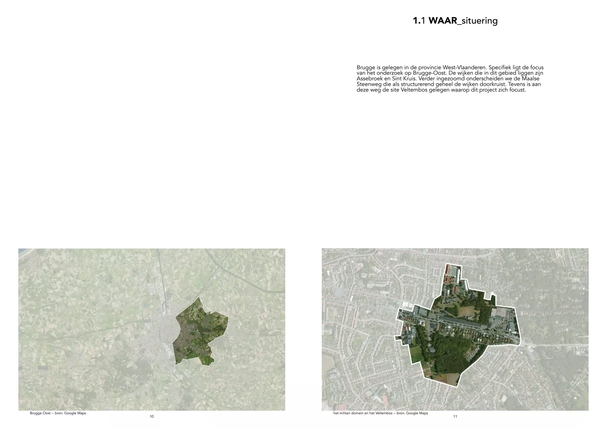 1110
1.1 WAAR_situering
Brugge Oost -- bron: Google Maps
Brugge is gelegen in de provincie West-Vlaanderen. Specifiek ligt de focus
van het onderzoek op Brugge-Oost. De wijken die in dit gebied liggen zijn
Assebroek en Sint Kruis. Verder ingezoomd onderscheiden we de Maalse
Steenweg die als structurerend geheel de wijken doorkruist. Tevens is aan
deze weg de site Veltembos gelegen waarop dit project zich focust.
het militair domein en het Veltembos -- bron: Google Maps
 