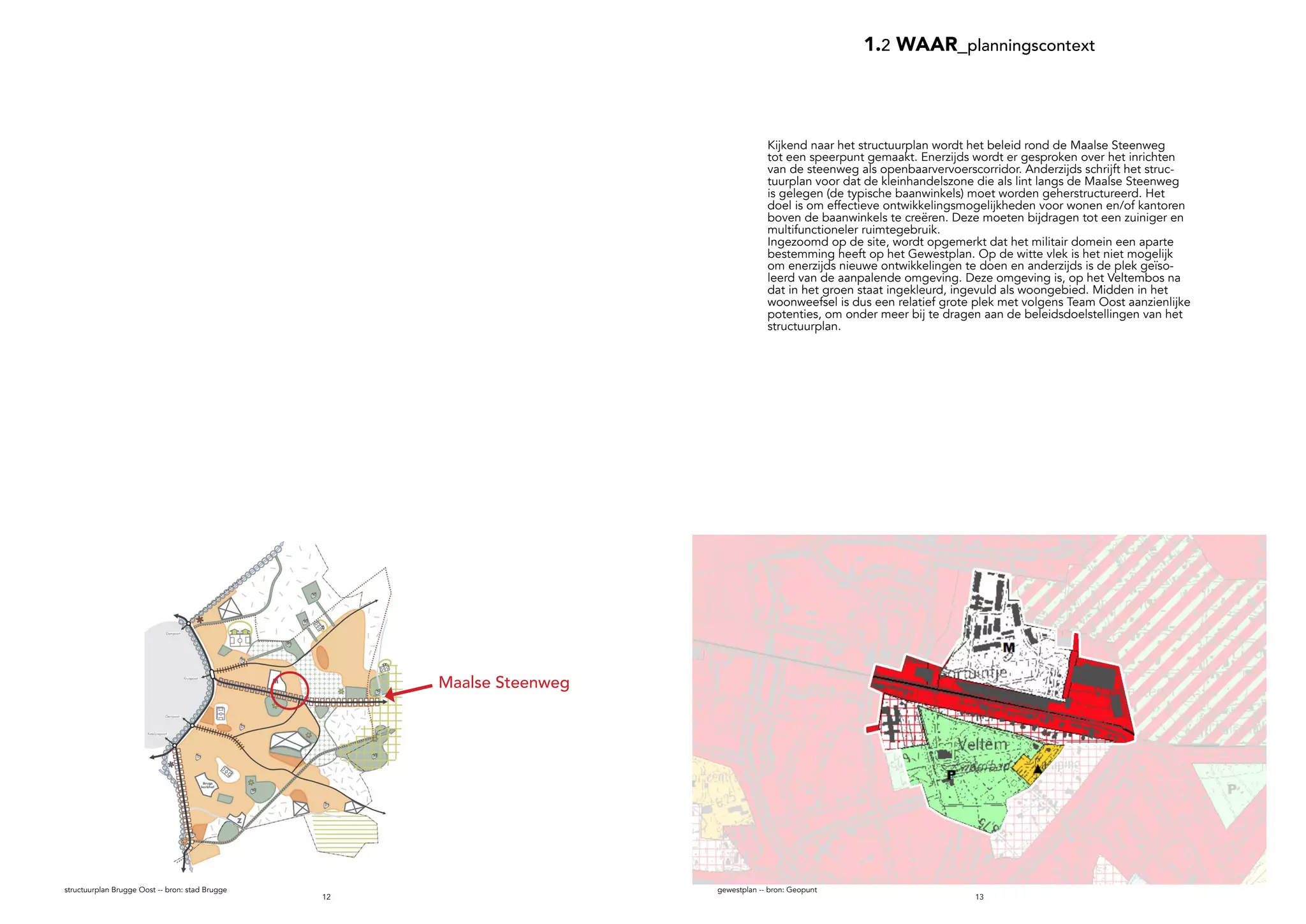 1312
1.2 WAAR_planningscontext
Maalse Steenweg
gewestplan -- bron: Geopunt
Kijkend naar het structuurplan wordt het beleid rond de Maalse Steenweg
tot een speerpunt gemaakt. Enerzijds wordt er gesproken over het inrichten
van de steenweg als openbaarvervoerscorridor. Anderzijds schrijft het struc-
tuurplan voor dat de kleinhandelszone die als lint langs de Maalse Steenweg
is gelegen (de typische baanwinkels) moet worden geherstructureerd. Het
doel is om effectieve ontwikkelingsmogelijkheden voor wonen en/of kantoren
boven de baanwinkels te creëren. Deze moeten bijdragen tot een zuiniger en
multifunctioneler ruimtegebruik.
Ingezoomd op de site, wordt opgemerkt dat het militair domein een aparte
bestemming heeft op het Gewestplan. Op de witte vlek is het niet mogelijk
om enerzijds nieuwe ontwikkelingen te doen en anderzijds is de plek geïso-
leerd van de aanpalende omgeving. Deze omgeving is, op het Veltembos na
dat in het groen staat ingekleurd, ingevuld als woongebied. Midden in het
woonweefsel is dus een relatief grote plek met volgens Team Oost aanzienlijke
potenties, om onder meer bij te dragen aan de beleidsdoelstellingen van het
structuurplan.
structuurplan Brugge Oost -- bron: stad Brugge
 
