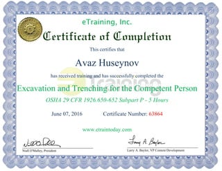 eTraining, Inc.
Certificate of Completion
This certifies that
Avaz Huseynov
has received training and has successfully completed the
Excavation and Trenching for the Competent Person
OSHA 29 CFR 1926.650-652 Subpart P - 5 Hours
June 07, 2016 Certificate Number: 63864
www.etraintoday.com
Niall O'Malley, President Larry A. Baylor, VP Content Development
 
