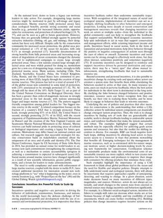 At the national level, desire to leave a legacy can motivate
leaders to take action. For example, designating large marine
reserves might be motivated in part by self-image and legacy
considerations. Marine reserves (fully protected areas) have
clear ecological benefits, provide strong economic and social
benefits (e.g., potential for increased fisheries yields, opportu-
nities for ecotourism, and protection of cultural heritage) (14, 76,
77), and can be seen as a gift to future generations. However,
because they are generally lobbied strongly against by powerful
extractive industries (fishing, oil, gas, and mining), their desig-
nation has been very difficult. Despite calls by the conservation
community for increased ocean protection, the global area pro-
tected remained at ∼1% of the ocean for decades, with only
0.1% as strongly protected (17). Scientific documentation of
strong benefits from fully protected areas and increasing recog-
nition of degradation of ocean ecosystems changed the dynamic
and led to sophisticated campaigns to create large strongly
protected areas. Once a few nations created large strongly pro-
tected areas and were widely praised for doing so, momentum
grew for a new era of designating large, remote, strongly-to-fully
protected marine areas. Many nations, including Chile, New
Zealand, Seychelles, Ecuador, Palau, the United Kingdom,
Cuba, Russia, and the United States have committed to pro-
tecting more of their EEZs, largely through the creation of large
marine reserves. This process has led to a total of around 4.5%
of the global ocean now committed to some kind of protection,
with 2.6% announced to be strongly protected (17, 62, 78). Al-
though still far short of the 10% Aichi Target 11, set as part of
the United Nations Convention on Biological Diversity, there
has been a greater than order-of-magnitude increase in strongly
protected areas in the last decade, with nations announcing
larger and larger marine reserves (17, 78). The pattern suggests
friendly competition among global leaders for “the biggest ma-
rine reserve in the world.” A related competition focuses on the
fraction of a country’s EEZ that is strongly protected. Palau
leads, strongly protecting 83% of its EEZ; the United States is
second, strongly protecting 25.7% of its EEZ, with the recent
expansion of Papahanaumokuakea Marine National Monument
in Hawai’i and the creation of the New England Canyons and
Seamounts Marine National Monument in the Atlantic. Marine
reserves can build national pride in protecting areas of cultural
or biological importance and creating a legacy for future gen-
erations. Motivations may differ based on national context and
culture, but research suggests that successful strategies for ma-
rine conservation build on stakeholders emotions about the
uniqueness of an area and of pride and identity (79). The Our
Ocean Conference, begun by US Secretary of State John Kerry
in 2014, has provided an annual venue for world leaders to an-
nounce new such commitments (strengthening the competition),
as well as a mechanism to ensure accountability (progress in
achieving a commitment is expected in subsequent years) (62).
Social norms around marine reserves have changed significantly
as a result of new scientific information, greater public engage-
ment, and a forum for leaders to make announcements.
The need to verify compliance and assist with enforcement of
large marine reserves, coupled with the desire to tackle IUU, have
created additional incentives for innovation around new tech-
nology platforms to “see” what is happening on the water, even in
remote locations [e.g., with “Project Eyes on the Sea” (80) and the
Global Fishing Watch (globalfishingwatch.org)].
Conclusions: Incentives Are Powerful Tools to Scale Up
Successes
Incentives—positive and negative—are pervasive in driving the
behavior of individuals, communities, businesses, and nations.
As the world increasingly faces the delicate challenge of bal-
ancing population growth and development with the use of re-
sources and environmental protection, it is imperative that these
incentives facilitate rather than undermine sustainable trajec-
tories. With recognition of the integrated nature of social and
ecological systems, implementation of incentives can act as a
linchpin, shifting feedbacks to alter behavior and emergent
properties. Looking more deeply at recent conservation and
management successes reveals that changing incentives can
work on actors at multiple scales—from the individual to the
global community—and can help to strengthen the feedbacks
that support sustainability. Well-designed economic incentives
help spur individuals to act in ways that support conservation
and management efforts, while retaining important income and
profit. Incentives based in social norms, both in the form of
reputation and personal motivation, help drive behavior through
the positive or negative consequences of actions seen through
the eyes of others or oneself. Economic incentives and social
norms can be strong enough to effectively work alone, but they
often interact, sometimes positively and sometimes negatively
(75). If economic incentives can be designed to reinforce and
support incentives driven by personal motivation and repu-
tation, there may be a “sweet spot” that allows mutual re-
inforcement, strengthening feedbacks that lead to sustainable
resource use.
Beyond economic and personal incentives, it is also possible to
incentivize change by creating tools and spaces where actors can
envision a system state that benefits them while elucidating the
behaviors needed to arrive at that state. In many resource sys-
tems, users are stuck in perverse feedbacks, where the best action
for individuals in the short term is detrimental in the long term.
By clarifying the links between changed behaviors and positive
outcomes, resource users can better recognize how they can
benefit, see their role in realizing those benefits, and be more
likely to engage in behavior that leads to win-win outcomes.
Underlying the use of policies and practices that alter incen-
tives for conservation is the understanding that within a CAS,
collective action by individual system components can drastically
change emergent system properties. Thus, the trick is to change
incentives by finding sets of tools that are generalizable and
scalable, work to disrupt feedbacks leading to undesirable system
states, and reinforce feedbacks that make the system sustainable
and robust. The examples highlighted suggest that certain
methods may be especially effective for achieving goals across
systems and resources, but also that the toolkit for shifting in-
centives is diverse. For example, RBF can break negative feed-
back loops, shifting incentives by allowing local actors to have
secure access to a resource in ways that promote stewardship
that benefits all. Emerging techniques for the management of
marine resources, such as re-envisioned debt-for-nature swaps,
can motivate actors at higher decision-making levels by creat-
ing new frameworks for conservation. Certification schemes
for sustainable products make the environmental costs of un-
sustainable resource use more explicit, which in turn creates new
incentives for businesses and producers to improve their image
with consumers by offering products that minimize these costs.
Such examples highlight the importance of using a CAS
framework to think about global problems tied to the ocean and
the need for flexible and adaptive policies. Despite attempts to
fully understand social and ecological systems, there will always
be uncertainty that requires approaches capable of anticipating,
detecting, and reacting to change. In a given situation, actors
make decisions based on many incentives of different types,
magnitudes, and sources. However, actors do not always act ra-
tionally, and small changes to the system state from external or
internal sources may change incentives and behaviors significantly.
For example, in a fisheries social-ecological system, incentives for
fishers to comply with rules can decrease when stocks are at low
biomass because of high variability and low credibility of stock
assessments, which can cause further overfishing (81). Building
policies that change incentives requires iterative actions on the
6 of 8 | www.pnas.org/cgi/doi/10.1073/pnas.1604982113 Lubchenco et al.
 