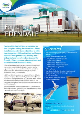 Fonterra
EDENDALE
Fonterra Edendale has been in operation for
over 133 years making it New Zealand’s oldest
manufacturing site. It was established in 1881
by entrepreneurs William Davidson and Thomas
Brydone. Through their dairy industry nous
and agricultural know-how they become the
first dairy factory to export cheddar cheese and
butter to markets around the world.
Fonterra Edendale’s longevity can be attributed to the Southland
environment, one of New Zealand’s fastest growing dairying
regions. During our peak season Edendale has the capacity to
process more than 15 million litres of milk per day which is
equivalent to around 650 tanker loads.
In 2009 our ED4 milk powder dryer was built. It has the ability to
produce a whopping 28 tonnes of milk powder per hour. This is a
crucial tool in helping produce over 300,000 tonnes of milk powder
and cream products for export every year. Our product is then
exported across the globe helping to positively impact the nutrition
of millions of people.
Not only is Edendale Fonterra’s oldest site but it is also Fonterra’s
largest operations site, still residing in its original location on State
Highway 1, north-east of Invercargill.
QUICK FACTS
•	 Milk processing capacity (peak) – 15 million litres
per day
•	 Annual production 420,000 MT
•	 350,000 tonnes of milk powder
•	 60,000 tonnes of AMF
•	 5,000 tonnes cheddar cheese
•	 4,000 tonnes mineral acid casein
•	 1,000 tonnes whey cheese
•	 600 employees
•	 Four dryers including ED4, the world’s second
largest spray dryer at 28 tonnes per hour
•	 65 milk tanker fleet
•	 Our tankers collect 2.4 billion
litres of milk annually
CONTACT DETAILS
Address: 60 North Road, Edendale, Southland,
New Zealand
Phone : +64 3 206 6190 Fax: +64 3 206 6733
EDENDALE
 