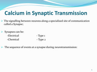 Calcium in Synaptic Transmission
 The signalling between neurons along a specialised site of communication
called a Synapse;
 Synapses can be:
-Electrical - Type 1
-Chemical - Type 2
 The sequence of events at a synapse during neurotransmission:
5
 