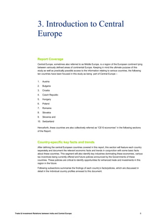 Trade & Investment Relations between India and Central Europe 8
3. Introduction to Central
Europe
Report Coverage
Central Europe, sometimes also referred to as Middle Europe, is a region of the European continent lying
between variously defined areas of continental Europe. Keeping in mind the ultimate purpose of this
study as well as practically possible access to the information relating to various countries, the following
ten countries have been focused in this study as being part of Central Europe –
1. Austria
2. Bulgaria
3. Croatia
4. Czech Republic
5. Hungary
6. Poland
7. Romania
8. Slovakia
9. Slovenia and
10. Switzerland
Henceforth, these countries are also collectively referred as “CE10 economies” in the following sections
of the Report.
Country-specific key facts and trends
After defining the central European countries covered in this report, this section will feature each country
separately and document the relevant economic facts and trends in conjunction with some basic facts
about these countries. This segment will also identify key industries dominating these economies, various
tax incentives being currently offered and future policies announced by the Governments of these
countries. These policies are critical to identify opportunities for enhanced trade and investments in this
region in the future.
Following subsections summarise the findings of each country’s facts/policies, which are discussed in
detail in the individual country profiles annexed to this document.
 