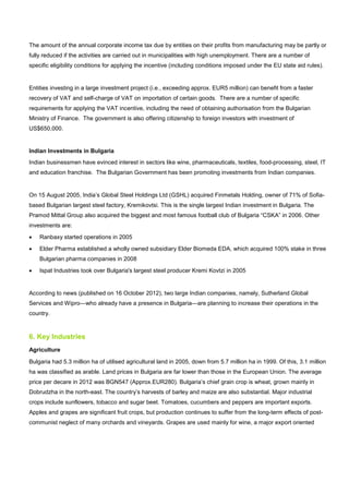 The amount of the annual corporate income tax due by entities on their profits from manufacturing may be partly or
fully reduced if the activities are carried out in municipalities with high unemployment. There are a number of
specific eligibility conditions for applying the incentive (including conditions imposed under the EU state aid rules).
Entities investing in a large investment project (i.e., exceeding approx. EUR5 million) can benefit from a faster
recovery of VAT and self-charge of VAT on importation of certain goods. There are a number of specific
requirements for applying the VAT incentive, including the need of obtaining authorisation from the Bulgarian
Ministry of Finance. The government is also offering citizenship to foreign investors with investment of
US$650,000.
Indian Investments in Bulgaria
Indian businessmen have evinced interest in sectors like wine, pharmaceuticals, textiles, food-processing, steel, IT
and education franchise. The Bulgarian Government has been promoting investments from Indian companies.
On 15 August 2005, India’s Global Steel Holdings Ltd (GSHL) acquired Finmetals Holding, owner of 71% of Sofia-
based Bulgarian largest steel factory, Kremikovtsi. This is the single largest Indian investment in Bulgaria. The
Pramod Mittal Group also acquired the biggest and most famous football club of Bulgaria “CSKA” in 2006. Other
investments are:
• Ranbaxy started operations in 2005
• Elder Pharma established a wholly owned subsidiary Elder Biomeda EDA, which acquired 100% stake in three
Bulgarian pharma companies in 2008
• Ispat Industries took over Bulgaria's largest steel producer Kremi Kovtzi in 2005
According to news (published on 16 October 2012), two large Indian companies, namely, Sutherland Global
Services and Wipro—who already have a presence in Bulgaria—are planning to increase their operations in the
country.
6. Key Industries
Agriculture
Bulgaria had 5.3 million ha of utilised agricultural land in 2005, down from 5.7 million ha in 1999. Of this, 3.1 million
ha was classified as arable. Land prices in Bulgaria are far lower than those in the European Union. The average
price per decare in 2012 was BGN547 (Approx.EUR280). Bulgaria’s chief grain crop is wheat, grown mainly in
Dobrudzha in the north-east. The country’s harvests of barley and maize are also substantial. Major industrial
crops include sunflowers, tobacco and sugar beet. Tomatoes, cucumbers and peppers are important exports.
Apples and grapes are significant fruit crops, but production continues to suffer from the long-term effects of post-
communist neglect of many orchards and vineyards. Grapes are used mainly for wine, a major export oriented
 