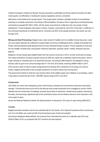 mostly to European markets and Russia. Europe represents a potentially promising market for poultry and other
meat exports, but difficulties in meeting EU sanitary regulations remain a constraint.
Agriculture is dominated by the private sector. The private sector includes a sizeable number of co-operatives
operating on privately owned land. According to official statistics, the labour force in agriculture (including fisheries
and forestry) averaged 801,900 in 2005, with the sector accounting for a little less than one-quarter of total
employment. Those employed under labour contract, however, accounted for only 8.4% of the total—a reflection of
the continued importance of small family farms. Currently over 60% of the people working in the sector are over
the age of 55.
Mining and Semi-Processing: Bulgaria has a wide variety of metallic and non-metallic mineral resources. Lead-
zinc and copper deposits are sufficient to support large non-ferrous metallurgical works, notably at Kurdzhali and
Pirdop. Several significant gold deposits exist and have attracted foreign investors. Proven deposits of more than
50 non-metallic minerals exist, among them refractory dolomites, quartzite, kaolin, marble, refractory clay and
gypsum.
Bulgaria’s mining industry grew slightly faster than the country’s economy in 2010, as both continued to emerge
from deep contractions. Europe’s poorest country by GDP per capita has a relatively small mining sector, which it
hopes will play an important part in its export-led recovery. According to BMI research, the Bulgaria's mining
industry value to grow at an annual average rate of 1.5% from 2012 levels, reaching US$941million in 2017.
If the country’s plans to boost nuclear energy beyond its existing 35% contribution to its energy mix come to
fruition, Bulgaria will be able to free up larger proportions of coal for export over the long term.
The government intends to build two new reactors either at the stalled project site in Belene or at Kozloduy, where
it also plans to extend the life of two 1,000 MW reactors beyond 2017 and 2019.
Construction
Until 2009, the sector was undergoing a boom with housing, industrial and commercial construction all growing
strongly. The financial crisis put an end to this leaving many small construction firms struggling to survive. Worst
affected was the construction of buildings, primarily due to lack of investment. Infrastructure projects, financed by
the state, are becoming a significant part of the contribution sector and are likely to become more important in the
next couple of years.
As per the National Statistics Institute, the total production is reduced by 15% (year on year) during 2009-2012.
Tourism
Bulgaria provides recreation and tourism potential with its 102 resorts, 34 of national importance (five mountainous
and 10 on the Black sea coast) and 68 of local importance (spa, forest and seaside).
According to Bulgarian National Bank, the revenues from international tourism for a calendar year 2012 was
EUR2.9 billion (2.2% up compared with 2011 level for the same period).
 