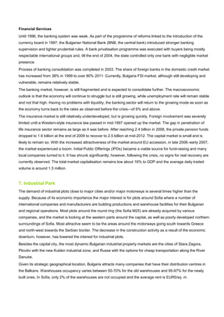 Financial Services
Until 1996, the banking system was weak. As part of the programme of reforms linked to the introduction of the
currency board in 1997, the Bulgarian National Bank (BNB, the central bank) introduced stronger banking
supervision and tighter prudential rules. A bank privatisation programme was executed with buyers being mostly
respectable international groups and, till the end of 2004, the state controlled only one bank with negligible market
presence.
Process of banking consolidation was completed in 2003. The share of foreign banks in the domestic credit market
has increased from 38% in 1999 to over 80% 2011. Currently, Bulgaria FSI market, although still developing and
vulnerable, remains relatively stable.
The banking market, however, is still fragmented and is expected to consolidate further. The macroeconomic
outlook is that the economy will continue to struggle but is still growing, while unemployment rate will remain stable
and not that high. Having no problems with liquidity, the banking sector will return to the growing mode as soon as
the economy turns back to the rates as observed before the crisis—of 6% and above.
The insurance market is still relatively underdeveloped, but is growing quickly. Foreign involvement was severely
limited until a Western-style insurance law passed in mid-1997 opened up the market. The gap in penetration of
life insurance sector remains as large as it was before. After reaching 2.4 billion in 2008, the private pension funds
dropped to 1.6 billion at the end of 2009 to recover to 2.5 billion at mid-2012. The capital market is small and is
likely to remain so. With the increased attractiveness of the market around EU accession, in late 2006–early 2007,
the market experienced a boom. Initial Public Offerings (IPOs) became a viable source for fund-raising and many
local companies turned to it. It has shrunk significantly; however, following the crisis, no signs for real recovery are
currently observed. The total market capitalisation remains low about 16% to GDP and the average daily traded
volume is around 1.5 million.
7. Industrial Park
The demand of industrial plots close to major cities and/or major motorways is several times higher than the
supply. Because of its economic importance the major interest is for plots around Sofia where a number of
international companies and manufacturers are building productions and warehouse facilities for their Bulgarian
and regional operations. Most plots around the round ring (the Sofia M25) are already acquired by various
companies, and the market is looking at the western parts around the capital, as well as poorly developed northern
surroundings of Sofia. Most attractive seem to be the areas around the motorways going south towards Greece
and north-west towards the Serbian border. The decrease in the construction activity as a result of the economic
downturn, however, has lowered the interest for industrial plots.
Besides the capital city, the most dynamic Bulgarian industrial property markets are the cities of Stara Zagora,
Plovdiv with the new Kuklen industrial zone, and Russe with the options for cheap transportation along the River
Danube.
Given its strategic geographical location, Bulgaria attracts many companies that have their distribution centres in
the Balkans. Warehouses occupancy varies between 50-70% for the old warehouses and 95-97% for the newly
built ones. In Sofia, only 2% of the warehouses are not occupied and the average rent is EUR5/sq. m.
 