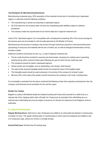 Tax Exemption for Manufacturing Businesses
Manufacturing companies enjoy 100% exemption of the corporate income tax for manufacturing in depressed
regions, in case they meet the following conditions:
• The manufacturing is carried out exclusively in depressed regions
• As of the year-end, the company does not have any outstanding public liabilities subject to collection
procedures
• The company meets the requirements for de minimis state aid or regional investment aid
Under CITA, "depressed regions" are municipalities with unemployment exceeding 35% of the country average for
the previous year and enumerated in a list annually approved by the Minister of Finance.
Manufacturing is the process of creating a new product through mechanical, physical or chemical transformation
(processing) of resources and materials with the aim of further use, as well as biological transformation of living
animals or plants.
Additional conditions should also be met, e.g., in case of regional investment aid:
• The tax credit should be invested for acquiring new fixed assets, necessary for creating new or expanding
existing activity within a period of three years following the year for which the tax credit was used
• The investment should be made in depressed region(s)
• Certain sectors are not eligible, such as shipbuilding, coal industry, steel industry
• The value of the acquired intangible assets should not exceed the value of the tangible assets
• The intangible assets should be used exclusively in the activity of the company for at least 5 years
• Minimum 25% of the value of the assets must be financed by the company`s own funds, including loans
If a municipality is excluded from the above mentioned list following a lower than expected unemployment rate, the
company could exercise the tax exemption for the next four years.
Double Tax Treaties
Bulgaria is a party to 68 bilateral double tax treaties (including with India) which provide for a relief of tax or a
reduced rate of tax. Applying relief under a Double Tax Treaty (such as exemption from withholding tax or a
reduced rate of withholding tax) may be subject to issuance of a decision for clearance by the Bulgarian revenue
authorities.
9. Labour Environment
Regular Working Hours: Eight hours a day. Employees are entitled to an interrupted rest between 2 working days
of at least 12 hours. The regular working week is 5 working days in which case the employees are entitled to rest
of 2 consecutive days, where one of them is normally Sunday.
Annual Paid Leave: Not less than 20 working days.
 
