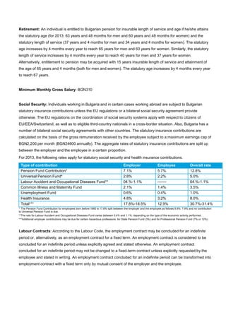 Retirement: An individual is entitled to Bulgarian pension for insurable length of service and age if he/she attains
the statutory age (for 2013: 63 years and 48 months for men and 60 years and 48 months for women) and the
statutory length of service (37 years and 4 months for men and 34 years and 4 months for women). The statutory
age increases by 4 months every year to reach 65 years for men and 63 years for women. Similarly, the statutory
length of service increases by 4 months every year to reach 40 years for men and 37 years for women.
Alternatively, entitlement to pension may be acquired with 15 years insurable length of service and attainment of
the age of 65 years and 4 months (both for men and women). The statutory age increases by 4 months every year
to reach 67 years.
Minimum Monthly Gross Salary: BGN310
Social Security: Individuals working in Bulgaria and in certain cases working abroad are subject to Bulgarian
statutory insurance contributions unless the EU regulations or a bilateral social security agreement provide
otherwise. The EU regulations on the coordination of social security systems apply with respect to citizens of
EU/EEA/Switzerland, as well as to eligible third-country nationals in a cross-border situation. Also, Bulgaria has a
number of bilateral social security agreements with other countries. The statutory insurance contributions are
calculated on the basis of the gross remuneration received by the employee subject to a maximum earnings cap of
BGN2,200 per month (BGN24600 annually). The aggregate rates of statutory insurance contributions are split up
between the employer and the employee in a certain proportion.
For 2013, the following rates apply for statutory social security and health insurance contributions.
Type of contribution Employer Employee Overall rate
Pension Fund Contribution* 7.1% 5.7% 12.8%
Universal Pension Fund* 2.8% 2.2% 5.0%
Labour Accident and Occupational Diseases Fund** 04.%-1.1% ------- 04.%-1.1%
Common Illness and Maternity Fund 2.1% 1.4% 3.5%
Unemployment Fund 0.6% 0.4% 1.0%
Health Insurance 4.8% 3.2% 8.0%
Total*** 17.8%-18.5% 12.9% 30.7%-31.4%
* The Pension Fund Contribution for employees born before 1960 is 17.8% split between the employer and the employee as follows 9.9%: 7.9% and no contribution
to Universal Pension Fund is due.
**The rate for Labour Accident and Occupational Diseases Fund varies between 0.4% and 1.1%, depending on the type of the economic activity performed.
***Additional employer contributions may be due for certain hazardous professions: for State Pension Fund (3%) and for Professional Pension Fund (7% or 12%).
Labour Contracts: According to the Labour Code, the employment contract may be concluded for an indefinite
period or, alternatively, as an employment contract for a fixed term. An employment contract is considered to be
concluded for an indefinite period unless explicitly agreed and stated otherwise. An employment contract
concluded for an indefinite period may not be changed to a fixed-term contract unless explicitly requested by the
employee and stated in writing. An employment contract concluded for an indefinite period can be transformed into
employment contract with a fixed term only by mutual consent of the employer and the employee.
 