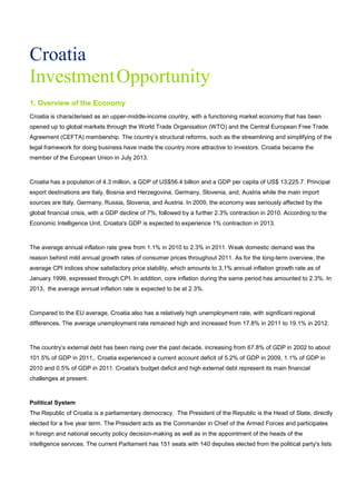 Croatia
InvestmentOpportunity
1. Overview of the Economy
Croatia is characterised as an upper-middle-income country, with a functioning market economy that has been
opened up to global markets through the World Trade Organisation (WTO) and the Central European Free Trade
Agreement (CEFTA) membership. The country’s structural reforms, such as the streamlining and simplifying of the
legal framework for doing business have made the country more attractive to investors. Croatia became the
member of the European Union in July 2013.
Croatia has a population of 4.3 million, a GDP of US$56.4 billion and a GDP per capita of US$ 13,225.7. Principal
export destinations are Italy, Bosnia and Herzegovina, Germany, Slovenia, and, Austria while the main import
sources are Italy, Germany, Russia, Slovenia, and Austria. In 2009, the economy was seriously affected by the
global financial crisis, with a GDP decline of 7%, followed by a further 2.3% contraction in 2010. According to the
Economic Intelligence Unit, Croatia's GDP is expected to experience 1% contraction in 2013.
The average annual inflation rate grew from 1.1% in 2010 to 2.3% in 2011. Weak domestic demand was the
reason behind mild annual growth rates of consumer prices throughout 2011. As for the long-term overview, the
average CPI indices show satisfactory price stability, which amounts to 3,1% annual inflation growth rate as of
January 1999, expressed through CPI. In addition, core inflation during the same period has amounted to 2.3%. In
2013, the average annual inflation rate is expected to be at 2.3%.
Compared to the EU average, Croatia also has a relatively high unemployment rate, with significant regional
differences. The average unemployment rate remained high and increased from 17.8% in 2011 to 19.1% in 2012.
The country’s external debt has been rising over the past decade, increasing from 67.8% of GDP in 2002 to about
101.5% of GDP in 2011,. Croatia experienced a current account deficit of 5.2% of GDP in 2009, 1.1% of GDP in
2010 and 0.5% of GDP in 2011. Croatia's budget deficit and high external debt represent its main financial
challenges at present.
Political System
The Republic of Croatia is a parliamentary democracy. The President of the Republic is the Head of State, directly
elected for a five year term. The President acts as the Commander in Chief of the Armed Forces and participates
in foreign and national security policy decision-making as well as in the appointment of the heads of the
intelligence services. The current Parliament has 151 seats with 140 deputies elected from the political party's lists
 