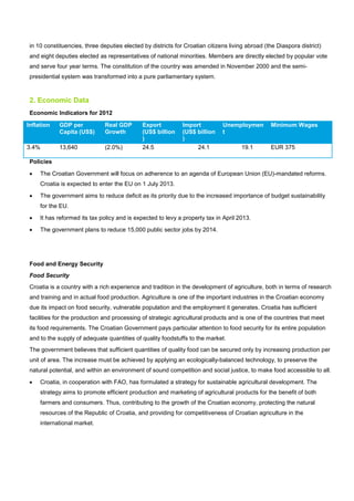 in 10 constituencies, three deputies elected by districts for Croatian citizens living abroad (the Diaspora district)
and eight deputies elected as representatives of national minorities. Members are directly elected by popular vote
and serve four year terms. The constitution of the country was amended in November 2000 and the semi-
presidential system was transformed into a pure parliamentary system.
2. Economic Data
Economic Indicators for 2012
Inflation GDP per
Capita (US$)
Real GDP
Growth
Export
(US$ billion
)
Import
(US$ billion
)
Unemploymen
t
Minimum Wages
3.4% 13,640 (2.0%) 24.5 24.1 19.1 EUR 375
Policies
• The Croatian Government will focus on adherence to an agenda of European Union (EU)-mandated reforms.
Croatia is expected to enter the EU on 1 July 2013.
• The government aims to reduce deficit as its priority due to the increased importance of budget sustainability
for the EU.
• It has reformed its tax policy and is expected to levy a property tax in April 2013.
• The government plans to reduce 15,000 public sector jobs by 2014.
Food and Energy Security
Food Security
Croatia is a country with a rich experience and tradition in the development of agriculture, both in terms of research
and training and in actual food production. Agriculture is one of the important industries in the Croatian economy
due its impact on food security, vulnerable population and the employment it generates. Croatia has sufficient
facilities for the production and processing of strategic agricultural products and is one of the countries that meet
its food requirements. The Croatian Government pays particular attention to food security for its entire population
and to the supply of adequate quantities of quality foodstuffs to the market.
The government believes that sufficient quantities of quality food can be secured only by increasing production per
unit of area. The increase must be achieved by applying an ecologically-balanced technology, to preserve the
natural potential, and within an environment of sound competition and social justice, to make food accessible to all.
• Croatia, in cooperation with FAO, has formulated a strategy for sustainable agricultural development. The
strategy aims to promote efficient production and marketing of agricultural products for the benefit of both
farmers and consumers. Thus, contributing to the growth of the Croatian economy, protecting the natural
resources of the Republic of Croatia, and providing for competitiveness of Croatian agriculture in the
international market.
 