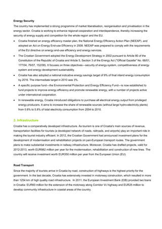 Energy Security
The country has implemented a strong programme of market liberalisation, reorganisation and privatisation in the
energy sector. Croatia is working to enhance regional cooperation and interdependence, thereby increasing the
security of energy supply and competition for the whole region and the EU.
• Croatia finished an energy efficiency master plan, the National Energy Efficiency Action Plan (NEEAP). and
adopted an Act on Energy End-use Efficiency in 2008. NEEAP was prepared to comply with the requirements
of the EU directive on energy end-use efficiency and energy services.
• The Croatian Government adopted the Energy Development Strategy in 2002 pursuant to Article 80 of the
Constitution of the Republic of Croatia and Article 5, Section 3 of the Energy Act ("Official Gazette" No. 68/01,
177/04, 76/07, 152/08). It focuses on three objectives—security of energy system, competitiveness of energy
system and energy development sustainability.
• Croatia has also adopted a national indicative energy savings target of 9% of final inland energy consumption
by 2016. The intermediate target in 2010 was 3%.
• A specific purpose fund—the Environmental Protection and Energy Efficiency Fund—is now established to
fund projects to improve energy efficiency and promote renewable energy, with a number of projects active
under international cooperation.
• In renewable energy, Croatia introduced obligations to purchase all electrical energy output from privileged
energy producers. It aims to increase the share of renewable sources (without large hydro-electricity plants)
from 0.8% to 5.8% of total electricity consumption from 2004 to 2010.
3. Infrastructure
Croatia has a comparatively developed infrastructure. As tourism is one of Croatia's main sources of revenue,
transportation facilities for tourists (a developed network of roads, railroads, and airports) play an important role in
making the tourist industry efficient. In 2012, the Croatian Government had announced investment plans for the
development of modernisation and rehabilitation projects on pan-European transport routes. The government
plans to make substantial investments in railway infrastructure. Moreover, Croatia has drafted projects, valid for
2012-2013, worth EUR982 million per year for the modernisation, rehabilitation and construction of new lines. The
country will receive investment worth EUR350 million per year from the European Union (EU).
Road Transport
Since the majority of tourists arrive in Croatia by road, construction of highways is the highest priority for the
government. In the last decade, Croatia has extensively invested in motorway construction, which resulted in more
than 1254 km of high quality road infrastructure. In 2011, the European Investment Bank (EIB) provided two loans
in Croatia: EUR60 million for the extension of the motorway along Corridor Vc highway and EUR25 million to
develop community infrastructure in coastal areas of the country.
 